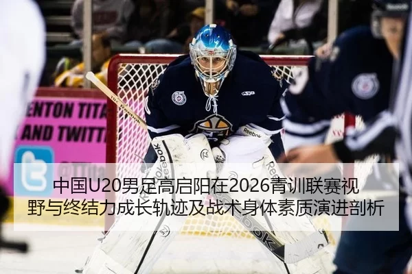 中国U20男足高启阳在2026青训联赛视野与终结力成长轨迹及战术身体素质演进剖析